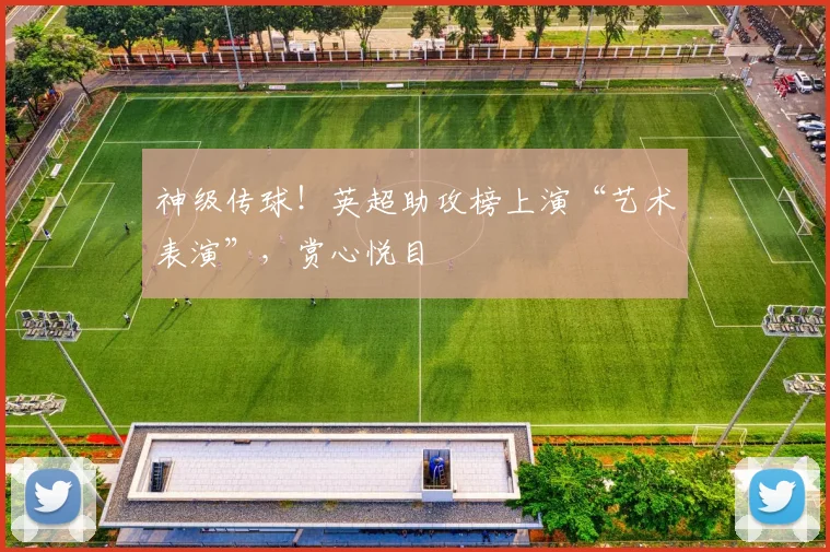 神级传球！英超助攻榜上演“艺术表演”，赏心悦目