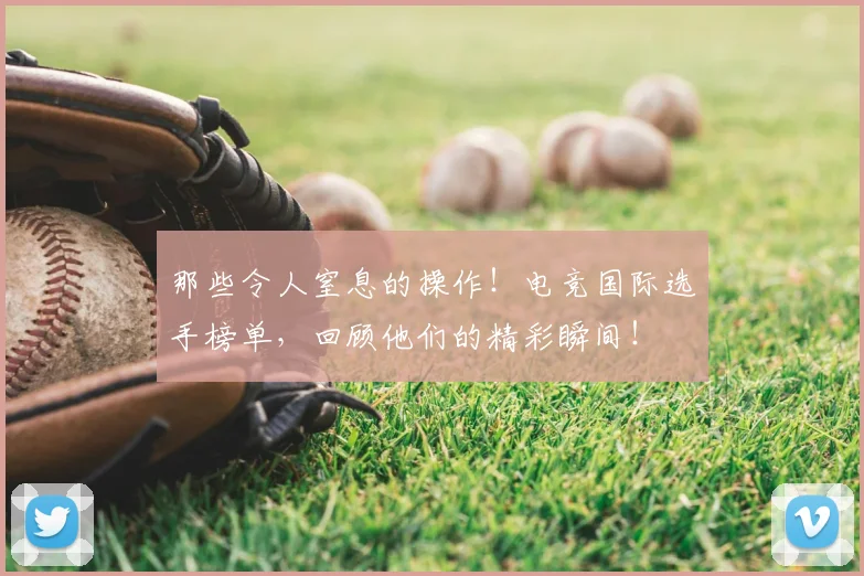那些令人窒息的操作！电竞国际选手榜单，回顾他们的精彩瞬间！