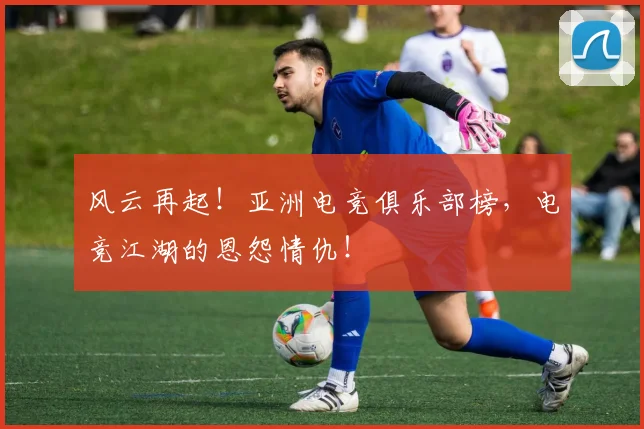 风云再起！亚洲电竞俱乐部榜，电竞江湖的恩怨情仇！