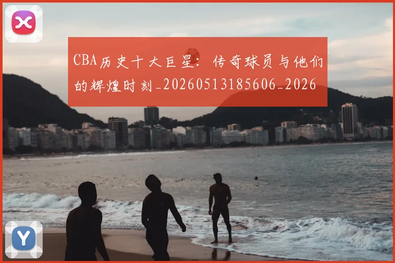 CBA历史十大巨星：传奇球员与他们的辉煌时刻_20260513185606_20260702035423