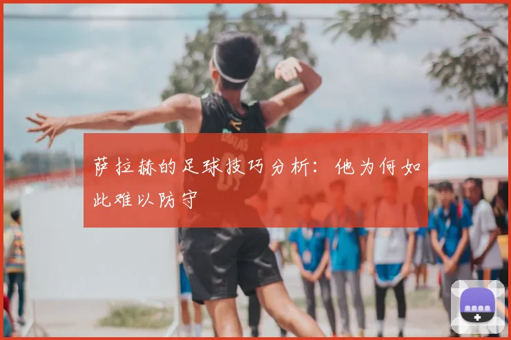 萨拉赫的足球技巧分析：他为何如此难以防守