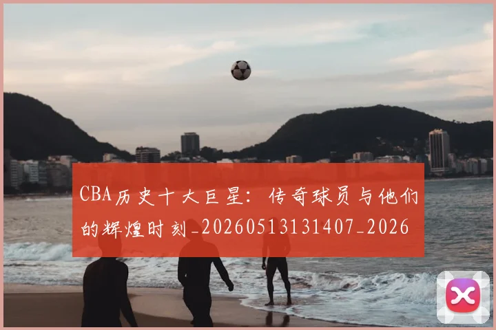 CBA历史十大巨星：传奇球员与他们的辉煌时刻_20260513131407_20260702163530