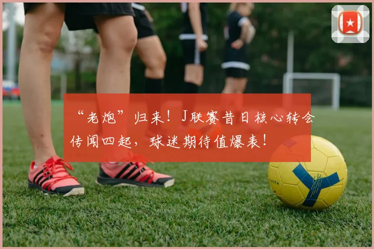“老炮”归来！J联赛昔日核心转会传闻四起，球迷期待值爆表！