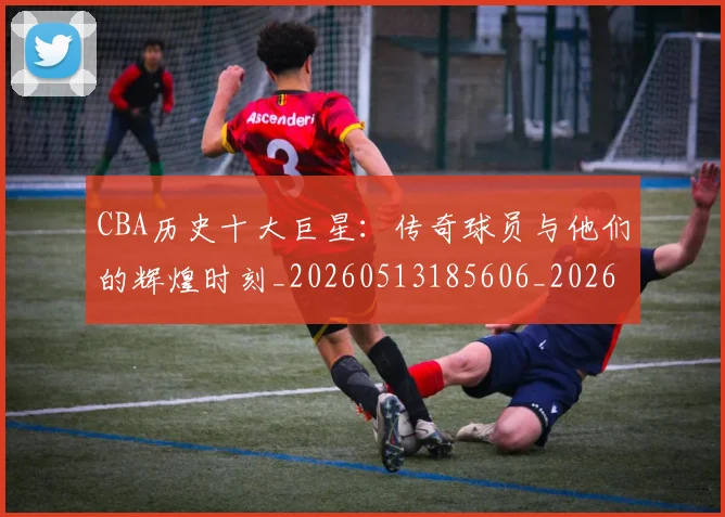 CBA历史十大巨星：传奇球员与他们的辉煌时刻_20260513185606_20260702035423